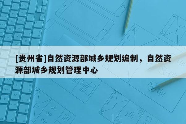 [貴州省]自然資源部城鄉規劃編制，自然資源部城鄉規劃管理中心