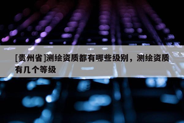 [貴州省]測繪資質都有哪些級別，測繪資質有幾個等級