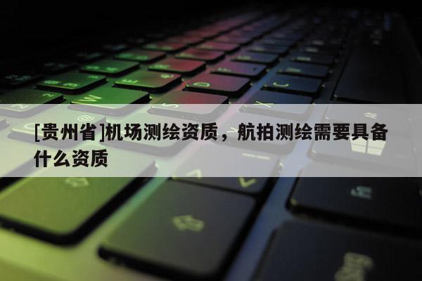 [貴州省]機場測繪資質(zhì)，航拍測繪需要具備什么資質(zhì)