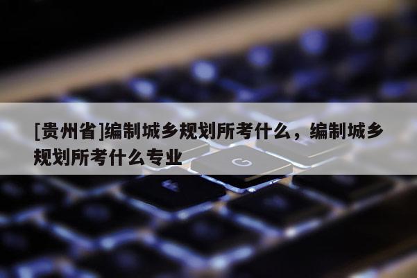 [貴州省]編制城鄉規劃所考什么，編制城鄉規劃所考什么專業