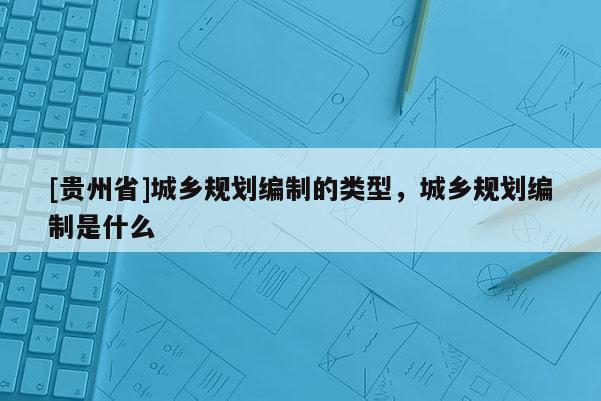 [貴州省]城鄉規劃編制的類型，城鄉規劃編制是什么