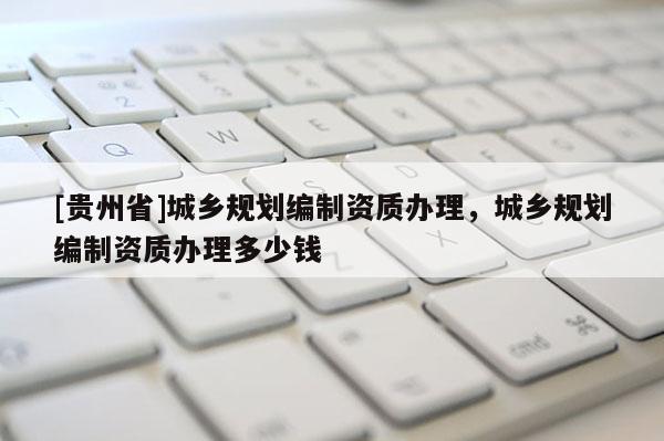 [貴州省]城鄉(xiāng)規(guī)劃編制資質(zhì)辦理，城鄉(xiāng)規(guī)劃編制資質(zhì)辦理多少錢