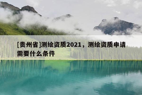 [貴州省]測繪資質2021，測繪資質申請需要什么條件