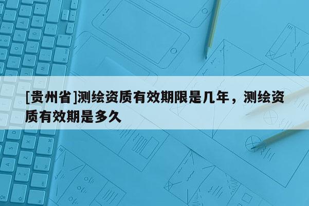[貴州省]測繪資質有效期限是幾年，測繪資質有效期是多久