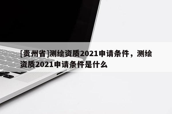 [貴州省]測繪資質2021申請條件，測繪資質2021申請條件是什么