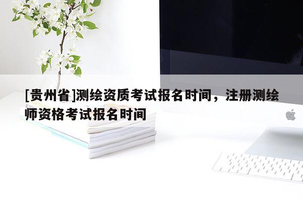 [貴州省]測繪資質(zhì)考試報名時間，注冊測繪師資格考試報名時間