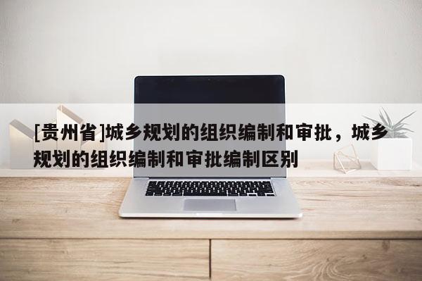 [貴州省]城鄉規劃的組織編制和審批，城鄉規劃的組織編制和審批編制區別