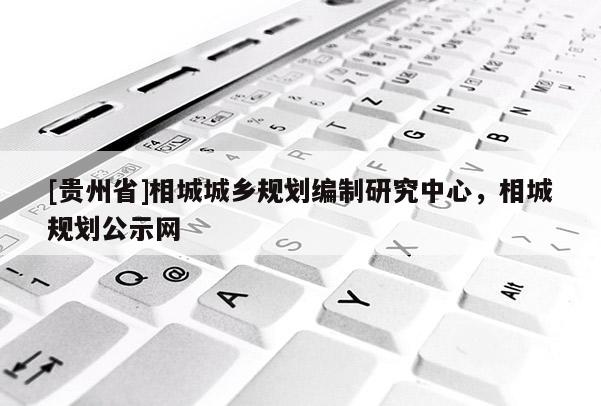 [貴州省]相城城鄉規劃編制研究中心，相城規劃公示網