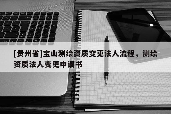[貴州省]寶山測繪資質(zhì)變更法人流程，測繪資質(zhì)法人變更申請書