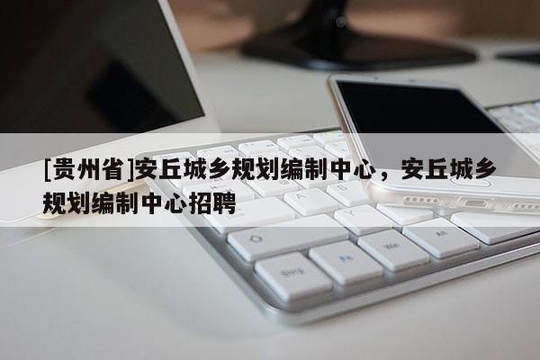 [貴州省]安丘城鄉規劃編制中心，安丘城鄉規劃編制中心招聘