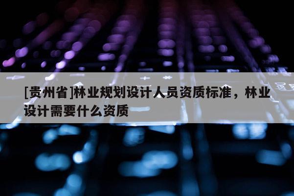 [貴州省]林業(yè)規(guī)劃設(shè)計(jì)人員資質(zhì)標(biāo)準(zhǔn)，林業(yè)設(shè)計(jì)需要什么資質(zhì)