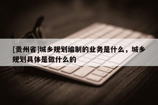 [貴州省]城鄉規劃編制的業務是什么，城鄉規劃具體是做什么的