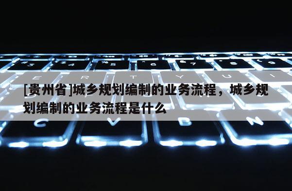 [貴州省]城鄉規劃編制的業務流程，城鄉規劃編制的業務流程是什么
