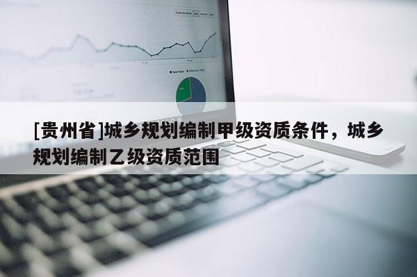 [貴州省]城鄉規劃編制甲級資質條件，城鄉規劃編制乙級資質范圍