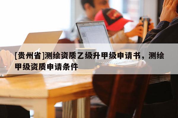 [貴州省]測繪資質乙級升甲級申請書，測繪甲級資質申請條件