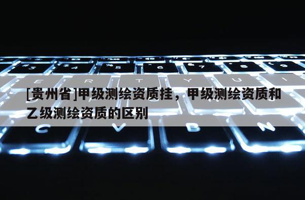 [貴州省]甲級測繪資質掛，甲級測繪資質和乙級測繪資質的區別