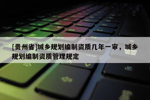 [貴州省]城鄉規劃編制資質幾年一審，城鄉規劃編制資質管理規定