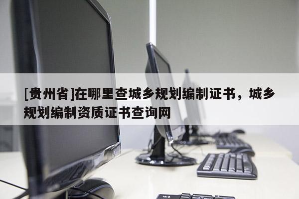 [貴州省]在哪里查城鄉規劃編制證書，城鄉規劃編制資質證書查詢網