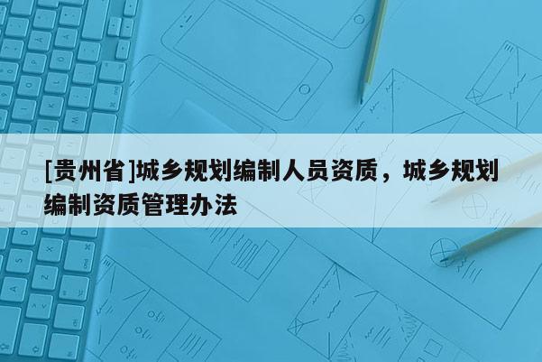[貴州省]城鄉(xiāng)規(guī)劃編制人員資質(zhì)，城鄉(xiāng)規(guī)劃編制資質(zhì)管理辦法