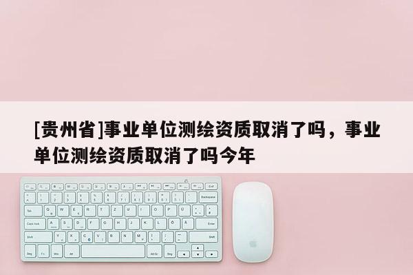 [貴州省]事業單位測繪資質取消了嗎，事業單位測繪資質取消了嗎今年