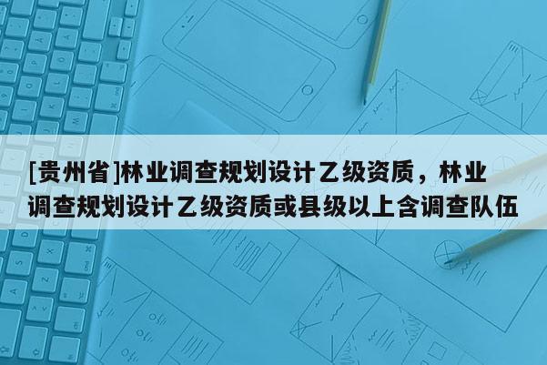 [貴州省]林業(yè)調(diào)查規(guī)劃設(shè)計(jì)乙級(jí)資質(zhì)，林業(yè)調(diào)查規(guī)劃設(shè)計(jì)乙級(jí)資質(zhì)或縣級(jí)以上含調(diào)查隊(duì)伍