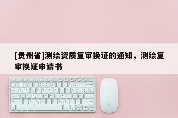 [貴州省]測繪資質復審換證的通知，測繪復審換證申請書