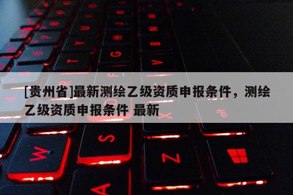 [貴州省]最新測繪乙級資質申報條件，測繪乙級資質申報條件 最新