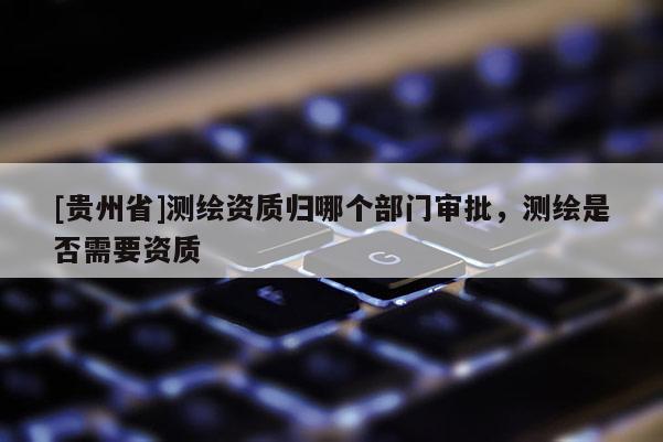 [貴州省]測繪資質歸哪個部門審批，測繪是否需要資質