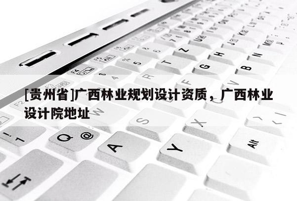 [貴州省]廣西林業(yè)規(guī)劃設(shè)計資質(zhì)，廣西林業(yè)設(shè)計院地址