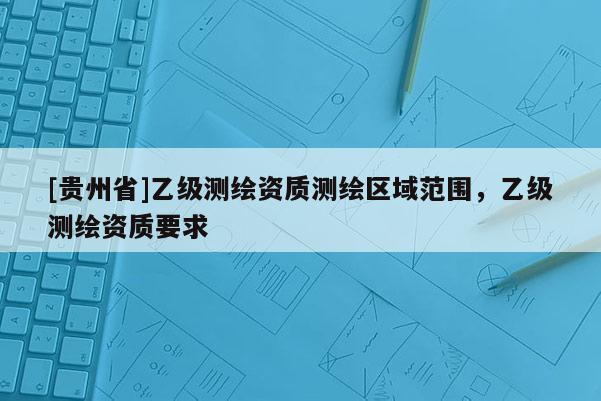 [貴州省]乙級測繪資質(zhì)測繪區(qū)域范圍，乙級測繪資質(zhì)要求