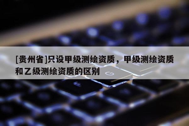 [貴州省]只設甲級測繪資質，甲級測繪資質和乙級測繪資質的區別
