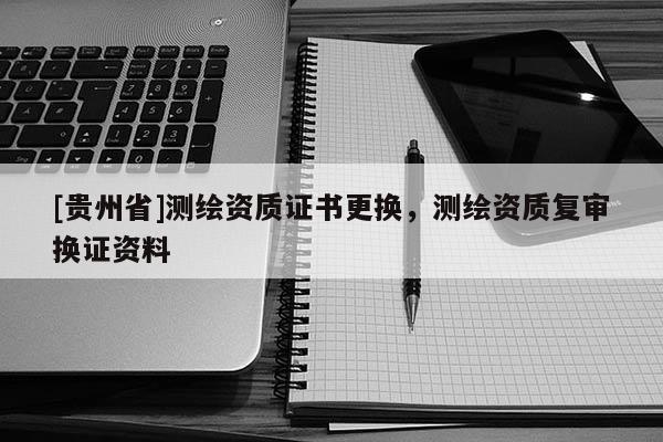 [貴州省]測(cè)繪資質(zhì)證書更換，測(cè)繪資質(zhì)復(fù)審換證資料