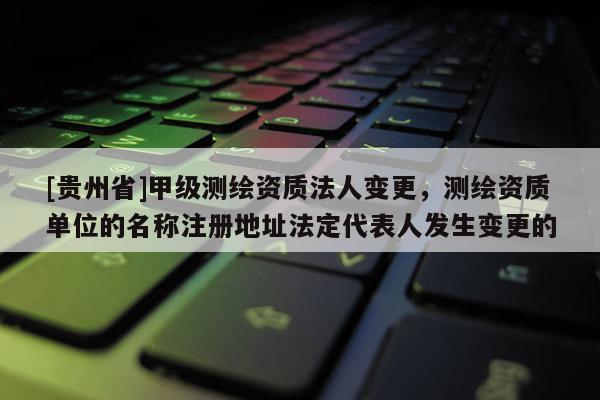 [貴州省]甲級測繪資質法人變更，測繪資質單位的名稱注冊地址法定代表人發生變更的