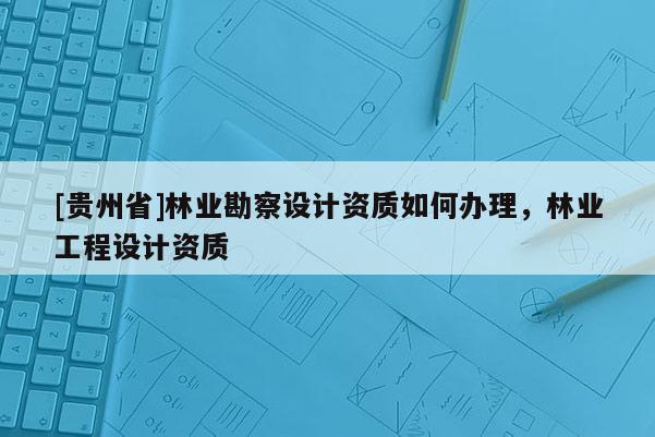 [貴州省]林業勘察設計資質如何辦理，林業工程設計資質