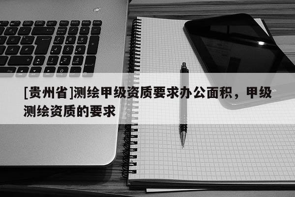 [貴州省]測繪甲級(jí)資質(zhì)要求辦公面積，甲級(jí)測繪資質(zhì)的要求