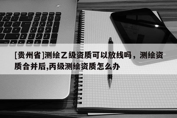 [貴州省]測繪乙級資質(zhì)可以放線嗎，測繪資質(zhì)合并后,丙級測繪資質(zhì)怎么辦