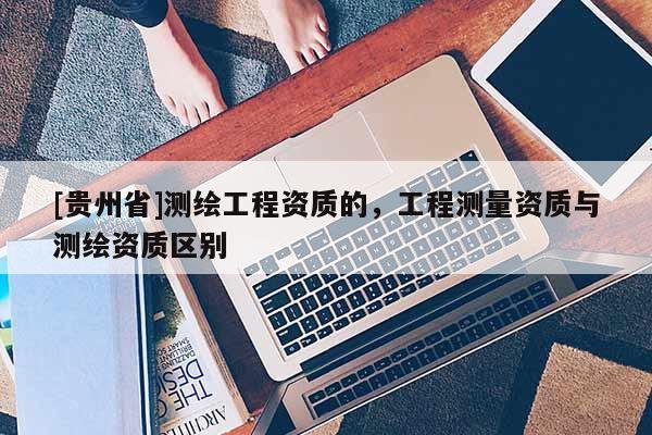 [貴州省]測繪工程資質的，工程測量資質與測繪資質區別