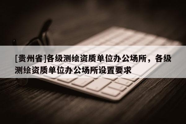 [貴州省]各級測繪資質單位辦公場所，各級測繪資質單位辦公場所設置要求