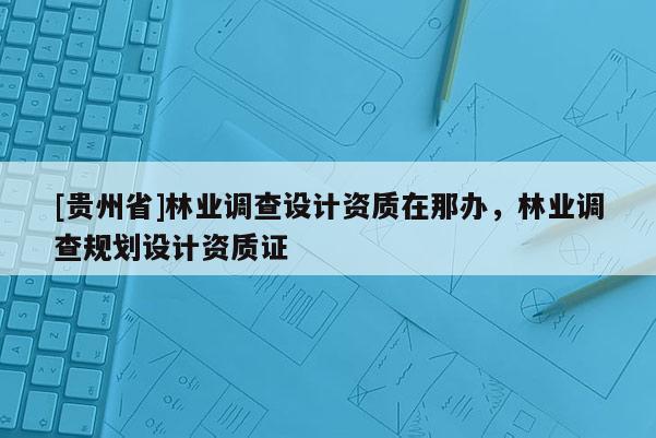 [貴州省]林業調查設計資質在那辦，林業調查規劃設計資質證