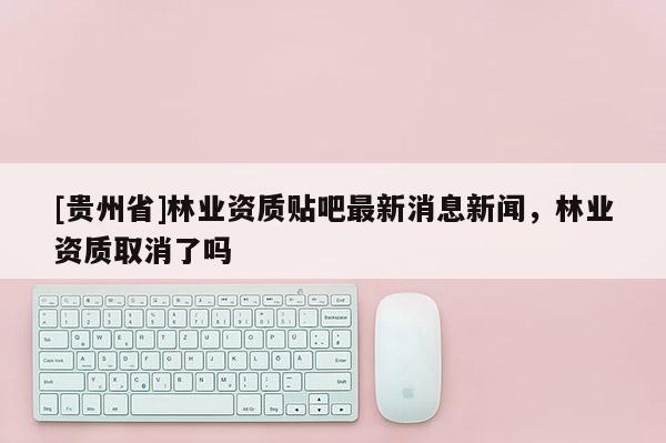 [貴州省]林業資質貼吧最新消息新聞，林業資質取消了嗎