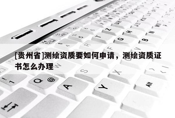 [貴州省]測繪資質要如何申請，測繪資質證書怎么辦理