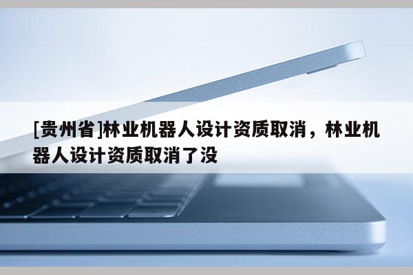 [貴州省]林業機器人設計資質取消，林業機器人設計資質取消了沒