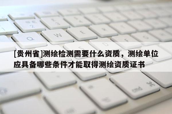 [貴州省]測繪檢測需要什么資質，測繪單位應具備哪些條件才能取得測繪資質證書