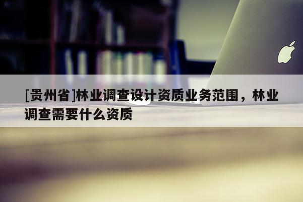 [貴州省]林業調查設計資質業務范圍，林業調查需要什么資質