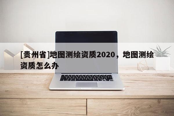 [貴州省]地圖測繪資質2020，地圖測繪資質怎么辦