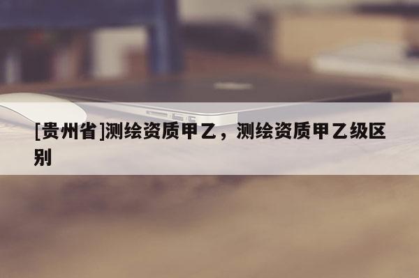 [貴州省]測繪資質甲乙，測繪資質甲乙級區別