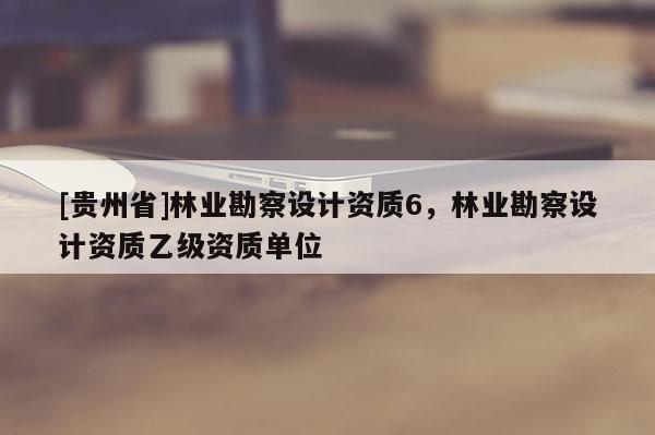 [貴州省]林業(yè)勘察設(shè)計資質(zhì)6，林業(yè)勘察設(shè)計資質(zhì)乙級資質(zhì)單位