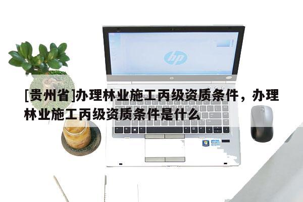 [貴州省]辦理林業(yè)施工丙級資質(zhì)條件，辦理林業(yè)施工丙級資質(zhì)條件是什么
