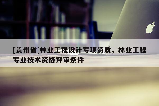 [貴州省]林業(yè)工程設(shè)計(jì)專(zhuān)項(xiàng)資質(zhì)，林業(yè)工程專(zhuān)業(yè)技術(shù)資格評(píng)審條件