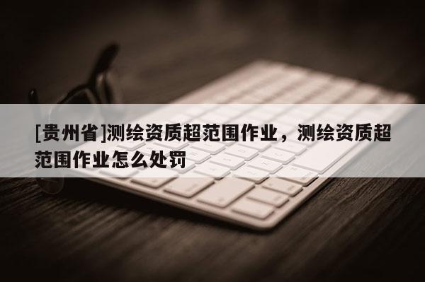 [貴州省]測繪資質超范圍作業，測繪資質超范圍作業怎么處罰